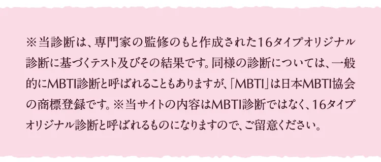 ※当診断は、専門家の監修のもと作成された16タイプオリジナル診断に基づくテスト及びその結果です。同様の診断については、一般的にMBTI診断と呼ばれることもありますが、「MBTI」は日本MBTI協会の商標登録です。※当サイトの内容はMBTI診断ではなく、16タイプオリジナル診断と呼ばれるものになりますので、ご留意ください。