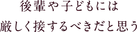 後輩や子どもには厳しく接するべきだと思う