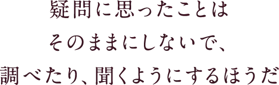 疑問に思ったことはそのままにしないで、調べたり、聞くようにするほうだ