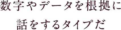 数字やデータを根拠に話をするタイプだ