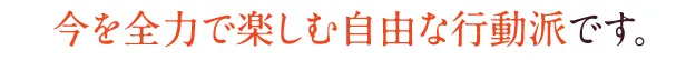 今を全力で楽しむ自由な行動派です。