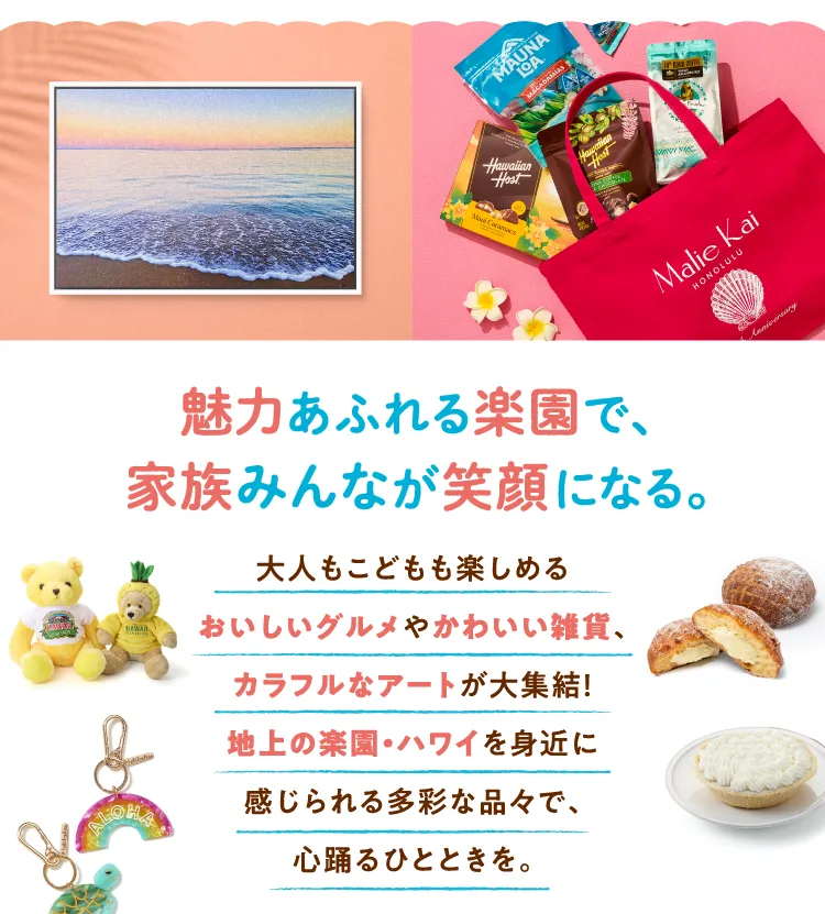 魅力あふれる楽園で、家族みんなが笑顔になる。 大人もこどもも楽しめるおいしいグルメやかわいい雑貨、カラフルなアートが大集結！地上の楽園・ハワイを身近に感じられる多彩な品々で、心踊るひとときを。