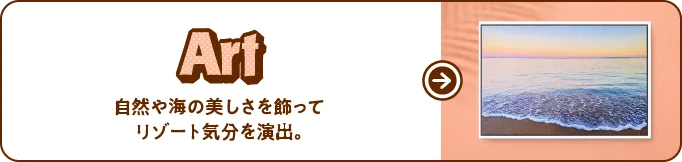 Art 自然や海の美しさを飾ってリゾート気分を演出。
