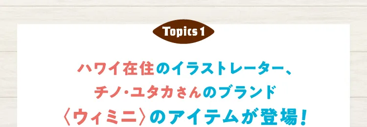 Topics 1 ハワイ在住のイラストレーター、チノ・ユタカさんのブランド〈ウィミニ〉のアイテムが登場！