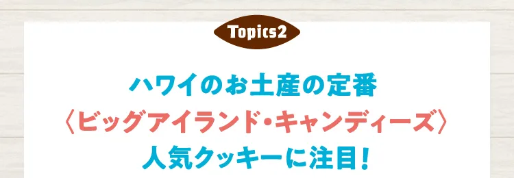 Topics 2 ハワイのお土産の定番〈ビッグアイランド・キャンディーズ〉人気クッキーに注目！