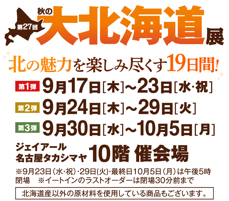 第27回 秋の大北海道展 北の魅力を楽しみ尽くす19日間！ 第1弾 9月17日[木]～23日[水・祝] 第2弾 9月24日[木]～29日[火] 第3弾 9月30日[水]～10月5日[月] ジェイアール名古屋タカシマヤ 10階 催会場