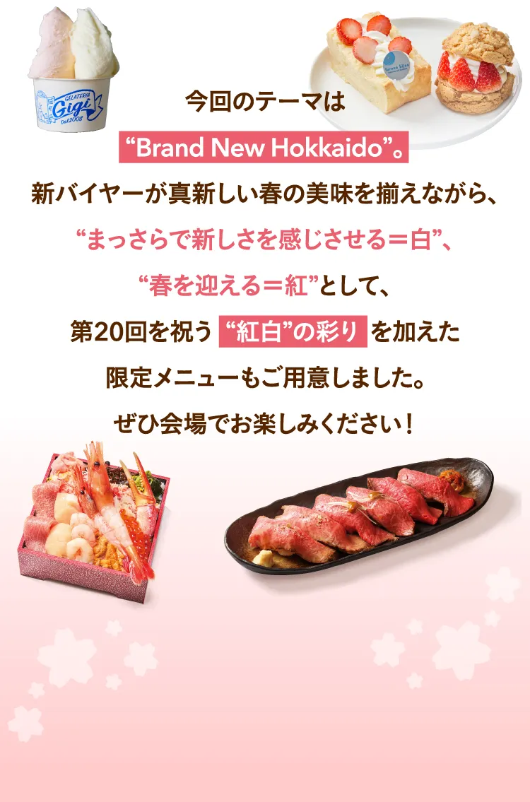 今回のテーマは“Brand New Hokkaido”。新バイヤーが真新しい春の美味を揃えながら、“まっさらで新しさを感じさせる＝白”、“春を迎える＝紅”として、第20回を祝う  “紅白”の彩り  を加えた限定メニューもご用意しました。ぜひ会場でお楽しみください！