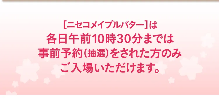 ［ニセコメイプルバター］は各日午前10時30分までは事前予約（抽選）をされた方のみご入場いただけます。