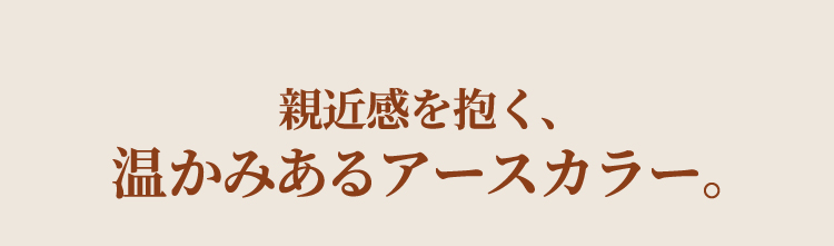 親近感を抱く、温かみあるアースカラー。