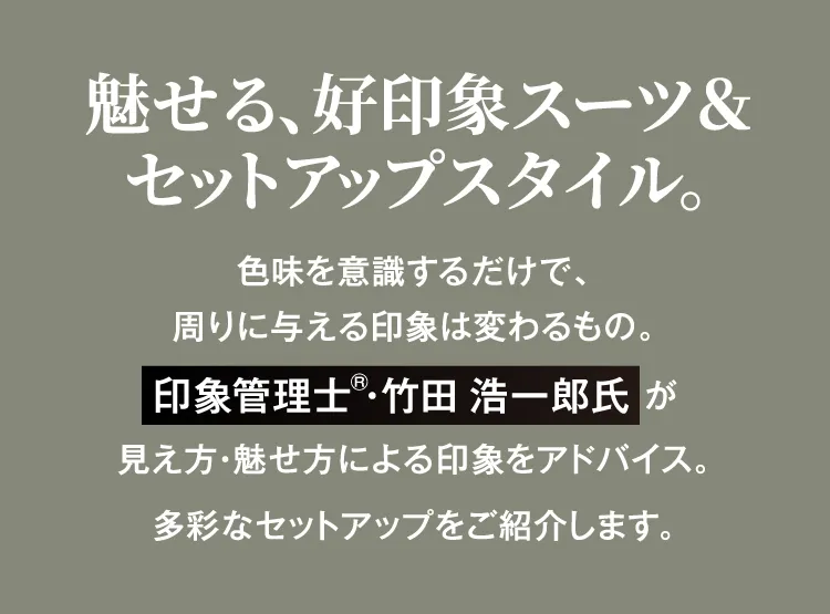 魅せる、好印象スーツ&セットアップスタイル。色味を意識するだけで、周りに与える印象は変わるもの。印象管理士 竹田 浩一郎氏 が見え方・魅せ方による印象をアドバイス。多彩なセットアップをご紹介します。