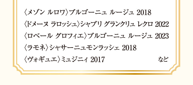 〈メゾン ルロワ〉ブルゴーニュ ルージュ 2018、〈ドメーヌ ラロッシュ〉シャブリ グランクリュ レクロ 2022、〈ロベール グロフィエ〉ブルゴーニュ ルージュ 2023、〈ラモネ〉シャサーニュモンラッシェ 2018、〈ヴォギュエ〉ミュジニィ 2017 など