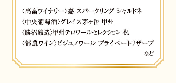 〈高畠ワイナリー〉嘉 スパークリング シャルドネ、〈中央葡萄酒〉グレイス茅ヶ岳 甲州、〈勝沼醸造〉甲州テロワールセレクション 祝、〈都農ワイン〉ビジュノワール プライベートリザーブ など