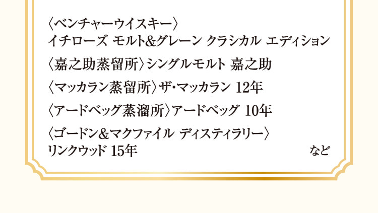 〈ベンチャーウイスキー〉、イチローズ モルト&グレーン クラシカル エディション、〈嘉之助蒸留所〉シングルモルト 嘉之助、〈マッカラン蒸留所〉ザ・マッカラン 12年、〈アードベッグ蒸溜所〉アードベッグ 10年、〈ゴードン&マクファイル ディスティラリー〉、リンクウッド 15年 など