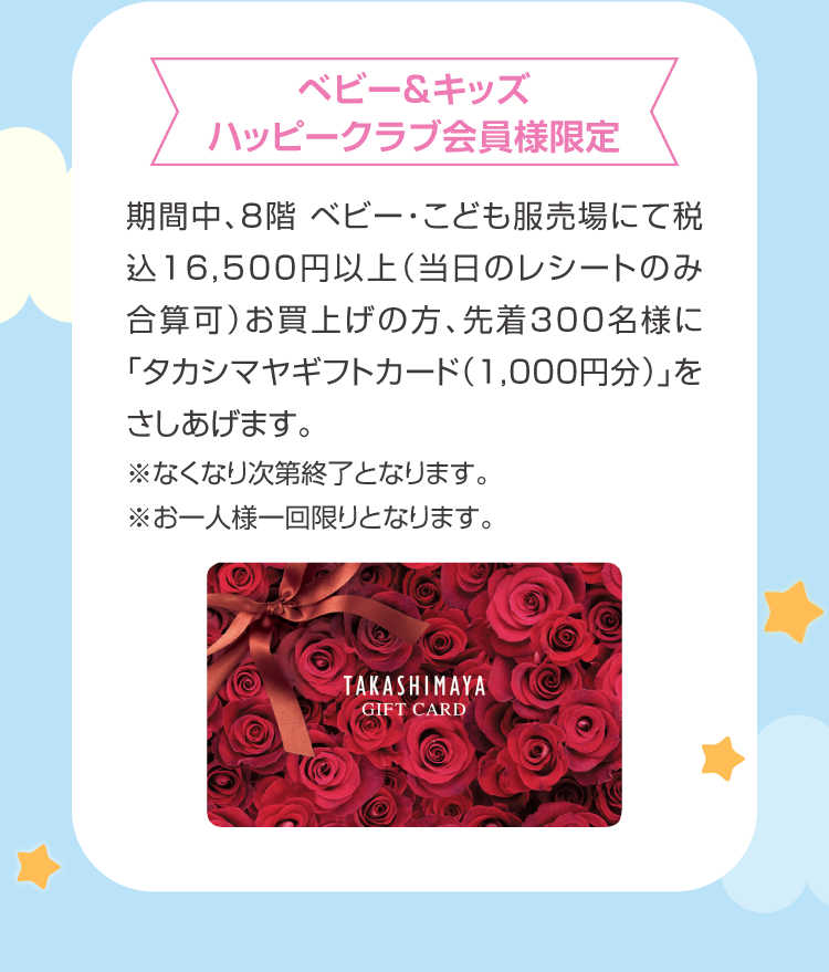 During the limited period of Baby & Kids Happy Club members, "Takashimaya Gift card (1,000 yen)" will be given to the first 300 people who purchase over 16,500 yen including tax (only the receipt on the day can be added) at the Baby and Children's Clothing Store on the 8th floor.