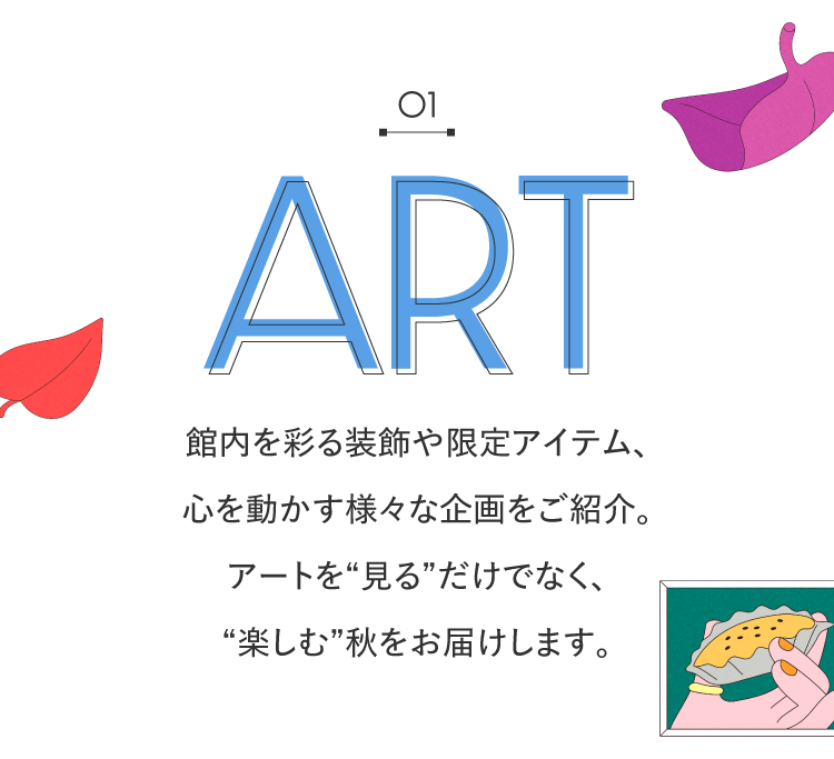 01 ART 예술을 즐기는 관내를 물들이는 장식이나 한정 아이템, 마음을 움직이는 다양한 기획을 소개. 아트를 “보는”뿐만 아니라 “즐기는”가을 전달합니다.