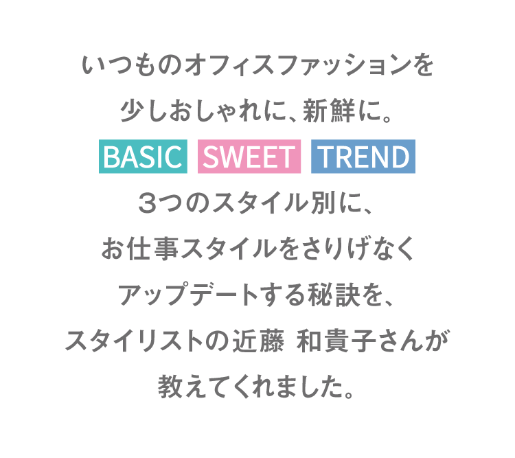 평소의 오피스 패션을 조금 세련되게, 신선하게 BASIC SWEET TREND 3가지 스타일별로, 일 스타일을 쉽게 업데이트하는 비결을 스타일리스트 콘도 카즈코씨가 가르쳐 주었습니다.