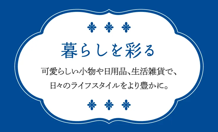 생활을 물들이는 사랑스러운 소품이나 일용품, 생활 잡화로, 나날의 라이프 스타일을 보다 풍부하게.