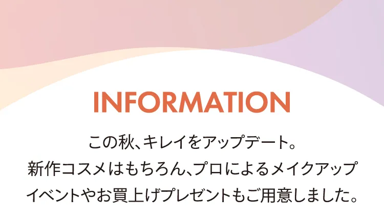 INFORMATION 이 가을, 예쁜 업데이트 신작 코스메는 물론, 프로에 의한 메이크업 이벤트나 매입 선물도 준비했습니다.