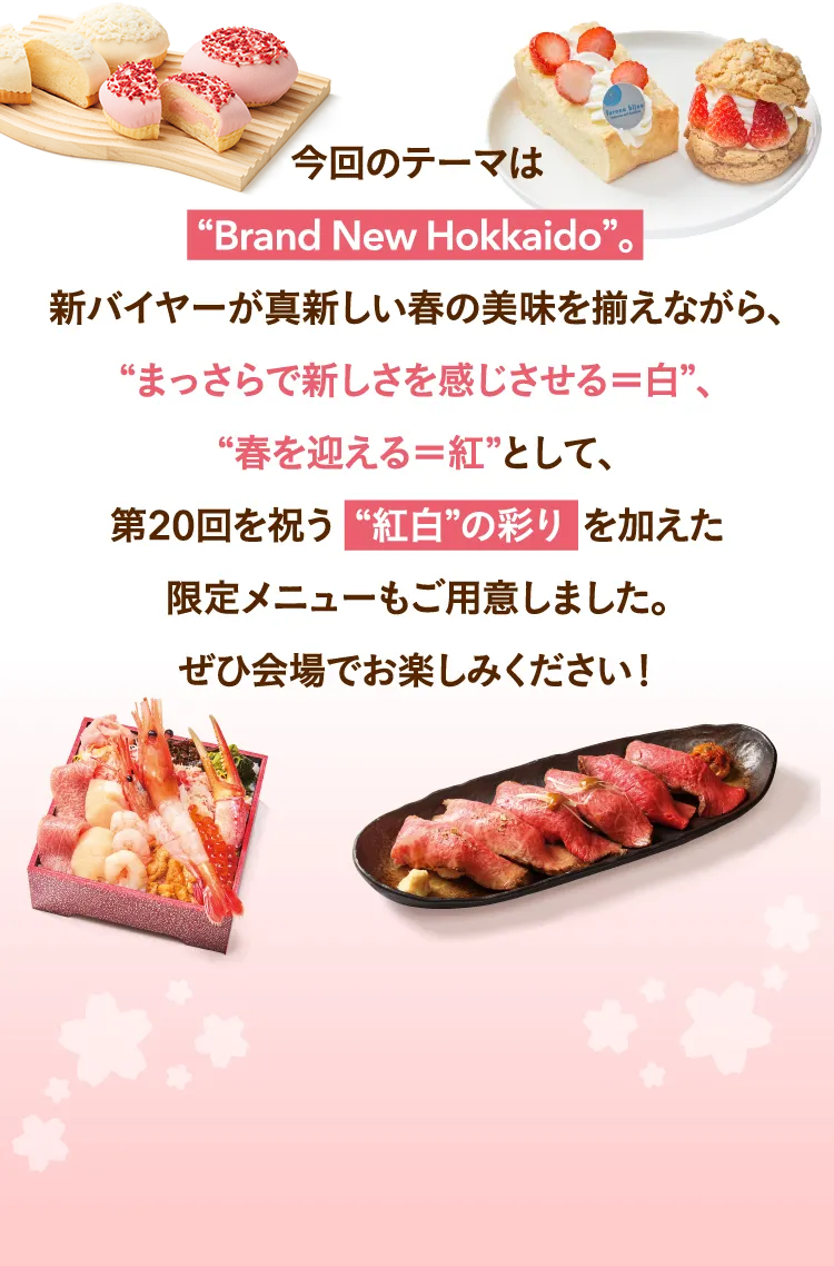 이번 테마는 “Brand New Hokkaido” 새로운 바이어가 새로운 봄의 맛을 갖추면서, “맛바로 새로움을 느끼게 한다=흰색”, “봄을 맞이한다=홍백”의 색채를 더한 한정 메뉴도 준비했습니다. 꼭 회장에서 즐겨 주세요!