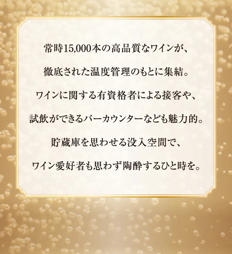 항상 15,000개의 고품질의 와인이 철저한 온도 관리하에 집결. 와인에 관한 유자격자에 의한 접객이나, 시음을 할 수 있는 바 카운터 등도 매력적 저장고를 생각하게 하는 몰입 공간에서, 와인 애호자도 무심코 도취하는 한때를.