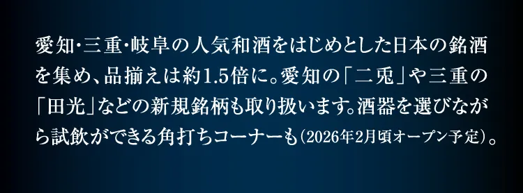 匯集了以愛知、三重、岐阜的人氣和酒為首的日本名酒,商品種類約為1.5倍。也經營愛知的“二兔”和三重的“田光”等新品牌。可以一邊選擇酒器一邊試飲的角打角角也(預計2026年2月左右開放)。